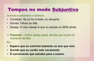 Tempos no modo Subjuntivo
Expressa possibilidades e hipóteses
• Condição: Se eu for à festa, eu dançarei.
• Dúvida: Talvez eu fale.
• Desejo: O meu desejo é que eu estude no SESI ainda.
 Presente – Indica desejo atual, dúvida que ocorre no
momento da fala.
Ex:
• Espero que eu caminhe bastante no ano que vem.
• Duvido que eu confie nele novamente.
• É conveniente que estudes para o exame.
 