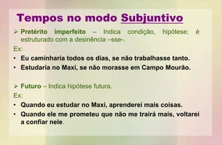Tempos no modo Subjuntivo
 Pretérito imperfeito – Indica condição, hipótese; é
estruturado com a desinência –sse-.
Ex:
• Eu caminharia todos os dias, se não trabalhasse tanto.
• Estudaria no Maxi, se não morasse em Campo Mourão.
 Futuro – Indica hipótese futura.
Ex:
• Quando eu estudar no Maxi, aprenderei mais coisas.
• Quando ele me prometeu que não me trairá mais, voltarei
a confiar nele.
 