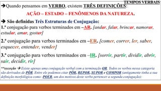 TEMPOS VERBAIS
Quando pensamos em VERBO, existem TRÊS DEFINIÇÕES:
AÇÃO – ESTADO – FENÔMENOS DA NATUREZA.
 São definidas Três Estruturas de Conjugação:
1.ª conjugação para verbos terminados em –AR. [andar, falar, brincar, namorar,
estudar, amar, gostar]
2.ª conjugação para verbos terminados em –ER. [comer, correr, ler, saber,
esquecer, entender, vender]
3.ª conjugação para verbos terminados em –IR. [sorrir, partir, dividir, abrir,
sair, decidir, rir]
**exceção  Existe apenas uma conjugação verbal com a terminação OR. Todos os verbos nessa categoria
são derivados de PÔR. Entre ele podemos citar PÔR, REPOR, SUPOR e COMPOR (antigamente tinha a sua
definição morfológica como -POER, um dos motivos deste verbo pertencer a segunda conjugação):
 