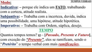 TEMPOS VERBAIS
Modo:
Indicativo: – porque ele indica um FATO, trabalhando
com a certeza, atitude realista.
Subjuntivo: – Trabalha com a incerteza, duvida, indica
uma possibilidade, uma hipótese, atitude hipotética.
Imperativo: – Trabalha com Ordem, súplica, desejo.
TEMPO
Quantos tempos temos? 03 – [Passado, Presente e Futuro],
com exceção do “Presente”, eles se ramificam, sendo o
“Pretérito” o tempo verbal com mais ramificações.
 