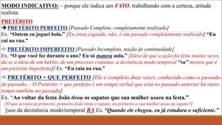 MODO INDICATIVO: – porque ele indica um FATO, trabalhando com a certeza, atitude
realista.
PRETÉRITO
PRETÉRITO PERFEITO [Passado Completo, completamente realizado]
Ex. “Ontem eu joguei bola.” [Eu estou jogando, não; é um passado completamente realizado] “Eu
cai na rua.”
 PRETÉRITO IMPERFEITO [Passado Incompleto, noção de continuidade]
Ex. “O que você fez durante o ano? Eu só matava aula.” [Ideia de que a ação foi feita muitas vezes,
dá-se a ideia de um habito, de um processo continuo, a desinência modo temporal “va” mostra que é
um pretérito Imperfeito]/ Ex. “Eu caía na rua.”
 PRETÉRITO + QUE PERFEITO [Ele é completo duas vezes, conhecido como o passado
do passado, - O Pretérito + que perfeito é um tempo verbal que está no passado anterior há outro
tempo também no passado]
Ex. “Ao voltar da festa João tirou os sapatos que sua mulher usara na festa.”
[O que aconteceu primeiro, primeiro João tirou o sapato, ou primeiro a sua mulher usou ou sapato?]
[uso da desinência modo/temporal RA Ex. “Quando ele chegou, eu já estudara o suficiente.”
 