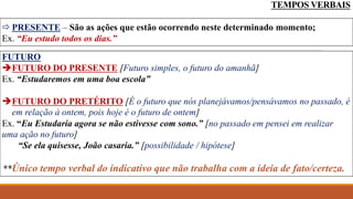 TEMPOS VERBAIS
 PRESENTE – São as ações que estão ocorrendo neste determinado momento;
Ex. “Eu estudo todos os dias.”
FUTURO
FUTURO DO PRESENTE [Futuro simples, o futuro do amanhã]
Ex. “Estudaremos em uma boa escola”
FUTURO DO PRETÉRITO [É o futuro que nós planejávamos/pensávamos no passado, é
em relação à ontem, pois hoje é o futuro de ontem]
Ex. “Eu Estudaria agora se não estivesse com sono.” [no passado em pensei em realizar
uma ação no futuro]
“Se ela quisesse, João casaria.” [possibilidade / hipótese]
**Único tempo verbal do indicativo que não trabalha com a ideia de fato/certeza.
 