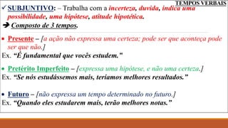 TEMPOS VERBAIS
SUBJUNTIVO: – Trabalha com a incerteza, duvida, indica uma
possibilidade, uma hipótese, atitude hipotética.
 Composto de 3 tempos.
 Presente – [a ação não expressa uma certeza; pode ser que aconteça pode
ser que não.]
Ex. “É fundamental que vocês estudem.”
 Pretérito Imperfeito – [expressa uma hipótese, e não uma certeza.]
Ex. “Se nós estudássemos mais, teríamos melhores resultados.”
 Futuro – [não expressa um tempo determinado no futuro.]
Ex. “Quando eles estudarem mais, terão melhores notas.”
 