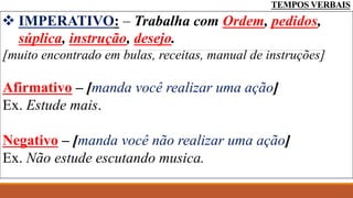 TEMPOS VERBAIS
 IMPERATIVO: – Trabalha com Ordem, pedidos,
súplica, instrução, desejo.
[muito encontrado em bulas, receitas, manual de instruções]
Afirmativo – [manda você realizar uma ação]
Ex. Estude mais.
Negativo – [manda você não realizar uma ação]
Ex. Não estude escutando musica.
 