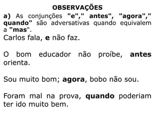 OBSERVAÇÕES
a) As conjunções "e"," antes", "agora","
quando" são adversativas quando equivalem
a "mas".

Carlos fala, e não faz.
O bom
orienta.

educador

não

proíbe,

antes

Sou muito bom; agora, bobo não sou.
Foram mal na prova, quando poderiam
ter ido muito bem.

 