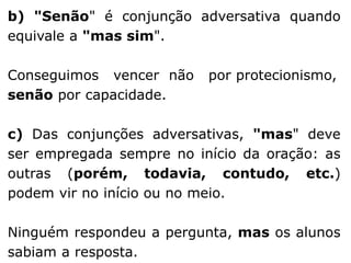 b) "Senão" é conjunção adversativa quando
equivale a "mas sim".
Conseguimos vencer não
senão por capacidade.

por protecionismo,

c) Das conjunções adversativas, "mas" deve
ser empregada sempre no início da oração: as
outras (porém, todavia, contudo, etc.)
podem vir no início ou no meio.
Ninguém respondeu a pergunta, mas os alunos
sabiam a resposta.

 