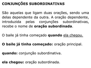 CONJUNÇÕES SUBORDINATIVAS

São aquelas que ligam duas orações, sendo uma
delas dependente da outra. A oração dependente,
introduzida pelas conjunções subordinativas,
recebe o nome de oração subordinada.
O baile já tinha começado quando ela chegou.
O baile já tinha começado: oração principal.
quando: conjunção subordinativa.
ela chegou: oração subordinada.

 