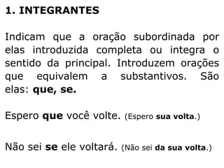 1. INTEGRANTES
Indicam que a oração subordinada por
elas introduzida completa ou integra o
sentido da principal. Introduzem orações
que equivalem a substantivos. São
elas: que, se.
Espero que você volte.
Não sei se ele voltará.

(Espero sua volta.)

(Não sei da sua volta.)

 