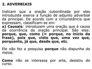 2. ADVERBIAIS
Indicam que a oração subordinada por elas
introduzida exerce a função de adjunto adverbial
da principal. De acordo com a circunstância que
expressam, classificam-se em:
a) Causais: introduzem uma oração que é causa
da ocorrência da oração principal. São elas:
porque, que, como (= porque, no início da
frase), pois que, visto que, uma vez que,
porquanto, já que, desde que, etc.

Ele não fez a pesquisa porque não dispunha de
meios.
Como não se interessa por arte, desistiu do
curso.

 