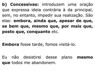 b) Concessivas: introduzem uma oração
que expressa ideia contrária à da principal,
sem, no entanto, impedir sua realização. São
elas: embora, ainda que, apesar de que,
se bem que, mesmo que, por mais que,
posto que, conquanto etc.
Embora fosse tarde, fomos visitá-lo.
Eu não desistirei desse
que todos me abandonem.

plano

mesmo

 