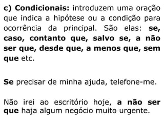 c) Condicionais: introduzem uma oração
que indica a hipótese ou a condição para
ocorrência da principal. São elas: se,
caso, contanto que, salvo se, a não
ser que, desde que, a menos que, sem
que etc.
Se precisar de minha ajuda, telefone-me.
Não irei ao escritório hoje, a não ser
que haja algum negócio muito urgente.

 