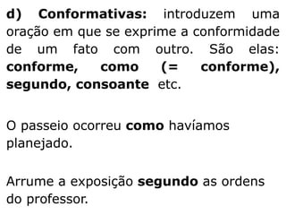 d) Conformativas: introduzem uma
oração em que se exprime a conformidade
de um fato com outro. São elas:
conforme,
como
(=
conforme),
segundo, consoante etc.

O passeio ocorreu como havíamos
planejado.
Arrume a exposição segundo as ordens
do professor.

 