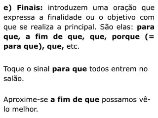 e) Finais: introduzem uma oração que
expressa a finalidade ou o objetivo com
que se realiza a principal. São elas: para
que, a fim de que, que, porque (=
para que), que, etc.

Toque o sinal para que todos entrem no
salão.
Aproxime-se a fim de que possamos vêlo melhor.

 