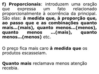 f) Proporcionais: introduzem uma oração
que
expressa
um
fato
relacionado
proporcionalmente à ocorrência da principal.
São elas: à medida que, à proporção que,
ao passo que e as combinações quanto
mais...(mais), quanto menos...(menos),
quanto
menos
...(mais),
quanto
menos...(menos) etc.
O preço fica mais caro à medida que os
produtos escasseiam.
Quanto mais reclamava menos atenção
recebia.

 