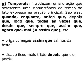 g) Temporais: introduzem uma oração que
acrescenta uma circunstância de tempo ao
fato expresso na oração principal. São elas:
quando, enquanto, antes que, depois
que, logo que, todas as vezes que,
desde que, sempre que, assim que,
agora que, mal (= assim que), etc.
A briga começou assim que saímos da
festa.
A cidade ficou mais triste depois que ele
partiu.

 