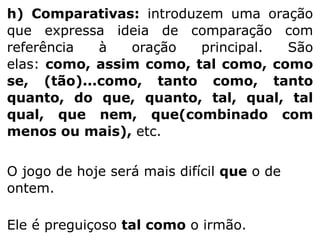 h) Comparativas: introduzem uma oração
que expressa ideia de comparação com
referência
à
oração
principal.
São
elas: como, assim como, tal como, como
se, (tão)...como, tanto como, tanto
quanto, do que, quanto, tal, qual, tal
qual, que nem, que(combinado com
menos ou mais), etc.
O jogo de hoje será mais difícil que o de
ontem.

Ele é preguiçoso tal como o irmão.

 