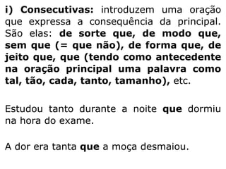 i) Consecutivas: introduzem uma oração
que expressa a consequência da principal.
São elas: de sorte que, de modo que,
sem que (= que não), de forma que, de
jeito que, que (tendo como antecedente
na oração principal uma palavra como
tal, tão, cada, tanto, tamanho), etc.
Estudou tanto durante a noite que dormiu
na hora do exame.
A dor era tanta que a moça desmaiou.

 