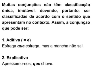 Muitas conjunções não têm classificação
única, imutável, devendo, portanto, ser
classificadas de acordo com o sentido que
apresentam no contexto. Assim, a conjunção
que pode ser:

1. Aditiva ( = e)
Esfrega que esfrega, mas a mancha não sai.
2. Explicativa
Apressemo-nos, que chove.

 