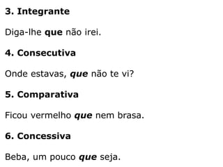 3. Integrante
Diga-lhe que não irei.

4. Consecutiva
Onde estavas, que não te vi?
5. Comparativa

Ficou vermelho que nem brasa.
6. Concessiva
Beba, um pouco que seja.

 