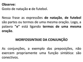 Observe:
Gosto de natação e de futebol.
Nessa frase as expressões de natação, de futebol
são partes ou termos de uma mesma oração. Logo, a
palavra "e" está ligando termos de uma mesma
oração.
MORFOSSINTAXE DA CONJUNÇÃO
As conjunções, a exemplo das preposições, não
exercem propriamente uma função sintática: são
conectivos.

 
