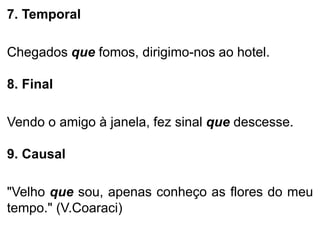7. Temporal
Chegados que fomos, dirigimo-nos ao hotel.

8. Final
Vendo o amigo à janela, fez sinal que descesse.
9. Causal
"Velho que sou, apenas conheço as flores do meu
tempo." (V.Coaraci)

 