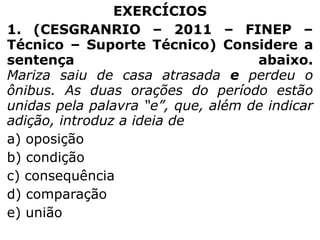 EXERCÍCIOS
1. (CESGRANRIO – 2011 – FINEP –
Técnico – Suporte Técnico) Considere a
sentença
abaixo.
Mariza saiu de casa atrasada e perdeu o
ônibus. As duas orações do período estão
unidas pela palavra “e”, que, além de indicar
adição, introduz a ideia de
a) oposição
b) condição
c) consequência
d) comparação
e) união

 