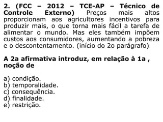 2. (FCC – 2012 – TCE-AP – Técnico de
Controle
Externo)
Preços
mais
altos
proporcionam aos agricultores incentivos para
produzir mais, o que torna mais fácil a tarefa de
alimentar o mundo. Mas eles também impõem
custos aos consumidores, aumentando a pobreza
e o descontentamento. (início do 2o parágrafo)
A 2a afirmativa introduz, em relação à 1a ,
noção de
a) condição.
b) temporalidade.
c) consequência.
d) finalidade.
e) restrição.

 