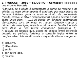 3. (FUNCAB – 2010 – SEJUS-RO – Contador) Releia-se o
que escreve Beccaria:
“Contudo, se o roubo é comumente o crime da miséria e da
aflição, se esse crime apenas é praticado por essa classe de
homens infelizes, para os quais o direito de propriedade
(direito terrível e talvez desnecessário) apenas deixou a vida
como único bem, [.......] as penas em dinheiro contribuirão
tão-somente para aumentar os roubos, fazendo crescer o
número de mendigos, tirando o pão a uma família inocente
para dá-lo a rico talvez criminoso.” (parágrafo 5)
A palavra ou locução que, usada no espaço entre colchetes
deixado no período, fortalece a conexão lógica entre as
orações adverbiais condicionais e o que ele afirma a seguir é:
a) inclusive.
b) além disso.
c) então.
d) por outro lado.
e) mesmo.

 