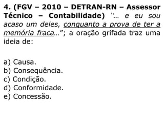 4. (FGV – 2010 – DETRAN-RN – Assessor
Técnico – Contabilidade) “… e eu sou
acaso um deles, conquanto a prova de ter a
memória fraca…”; a oração grifada traz uma
ideia de:
a) Causa.
b) Consequência.
c) Condição.
d) Conformidade.
e) Concessão.

 