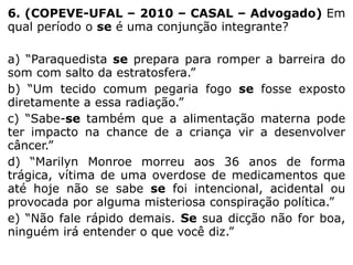 6. (COPEVE-UFAL – 2010 – CASAL – Advogado) Em
qual período o se é uma conjunção integrante?
a) “Paraquedista se prepara para romper a barreira do
som com salto da estratosfera.”
b) “Um tecido comum pegaria fogo se fosse exposto
diretamente a essa radiação.”
c) “Sabe-se também que a alimentação materna pode
ter impacto na chance de a criança vir a desenvolver
câncer.”
d) “Marilyn Monroe morreu aos 36 anos de forma
trágica, vítima de uma overdose de medicamentos que
até hoje não se sabe se foi intencional, acidental ou
provocada por alguma misteriosa conspiração política.”
e) “Não fale rápido demais. Se sua dicção não for boa,
ninguém irá entender o que você diz.”

 