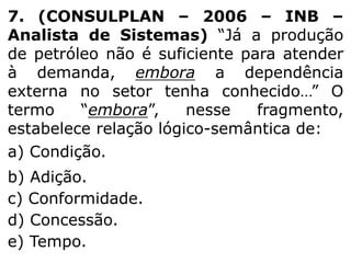 7. (CONSULPLAN – 2006 – INB –
Analista de Sistemas) “Já a produção
de petróleo não é suficiente para atender
à demanda, embora a dependência
externa no setor tenha conhecido…” O
termo
“embora”,
nesse
fragmento,
estabelece relação lógico-semântica de:
a) Condição.
b) Adição.
c) Conformidade.
d) Concessão.
e) Tempo.

 