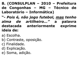 8. (CONSULPLAN – 2010 – Prefeitura
de Congonhas – MG – Técnico de
Laboratório – Informática)
“- Pois é, não jogo futebol, mas tenho
alma de artilheiro…” a palavra
destacada
anteriormente
exprime
ideia de:
a) Escolha.
b) Contraste, oposição.
c) Finalidade.
d) Explicação.
e) Soma, adição.

 