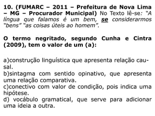 10. (FUMARC – 2011 – Prefeitura de Nova Lima
– MG – Procurador Municipal) No Texto lê-se: “A
língua que falamos é um bem, se considerarmos
“bens” “as coisas úteis ao homem”.

O termo negritado, segundo Cunha e Cintra
(2009), tem o valor de um (a):

a)construção linguística que apresenta relação causal.
b)sintagma com sentido opinativo, que apresenta
uma relação comparativa.
c)conectivo com valor de condição, pois indica uma
hipótese.
d) vocábulo gramatical, que serve para adicionar
uma ideia a outra.

 
