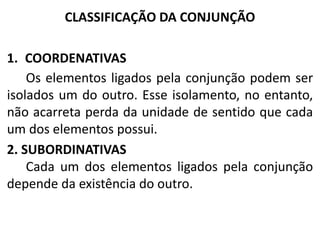 CLASSIFICAÇÃO DA CONJUNÇÃO
1. COORDENATIVAS
Os elementos ligados pela conjunção podem ser
isolados um do outro. Esse isolamento, no entanto,
não acarreta perda da unidade de sentido que cada
um dos elementos possui.
2. SUBORDINATIVAS
Cada um dos elementos ligados pela conjunção
depende da existência do outro.

 