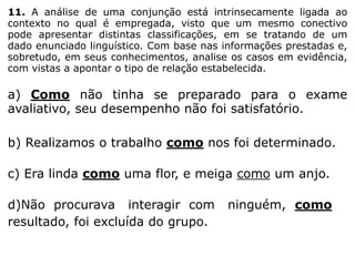 11. A análise de uma conjunção está intrinsecamente ligada ao
contexto no qual é empregada, visto que um mesmo conectivo
pode apresentar distintas classificações, em se tratando de um
dado enunciado linguístico. Com base nas informações prestadas e,
sobretudo, em seus conhecimentos, analise os casos em evidência,
com vistas a apontar o tipo de relação estabelecida.

a) Como não tinha se preparado para o exame
avaliativo, seu desempenho não foi satisfatório.
b) Realizamos o trabalho como nos foi determinado.
c) Era linda como uma flor, e meiga como um anjo.

d)Não procurava interagir com
resultado, foi excluída do grupo.

ninguém, como

 