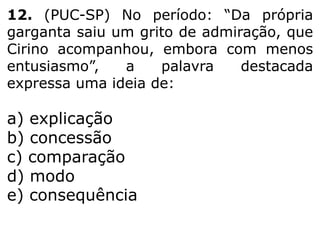 12. (PUC-SP) No período: “Da própria
garganta saiu um grito de admiração, que
Cirino acompanhou, embora com menos
entusiasmo”,
a
palavra
destacada
expressa uma ideia de:

a) explicação
b) concessão
c) comparação
d) modo
e) consequência

 
