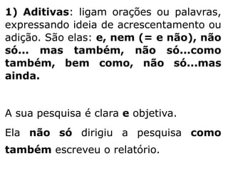 1) Aditivas: ligam orações ou palavras,
expressando ideia de acrescentamento ou
adição. São elas: e, nem (= e não), não
só... mas também, não só...como
também, bem como, não só...mas
ainda.
A sua pesquisa é clara e objetiva.
Ela não só dirigiu a pesquisa como
também escreveu o relatório.

 