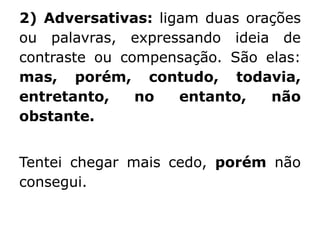 2) Adversativas: ligam duas orações
ou palavras, expressando ideia de
contraste ou compensação. São elas:
mas, porém, contudo, todavia,
entretanto,
no
entanto,
não
obstante.
Tentei chegar mais cedo, porém não
consegui.

 