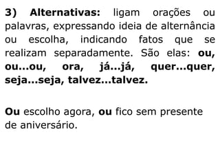 3) Alternativas: ligam orações ou
palavras, expressando ideia de alternância
ou escolha, indicando fatos que se
realizam separadamente. São elas: ou,
ou...ou,
ora,
já...já,
quer...quer,
seja...seja, talvez...talvez.
Ou escolho agora, ou fico sem presente
de aniversário.

 