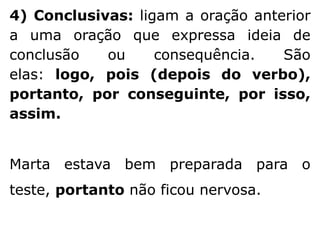 4) Conclusivas: ligam a oração anterior
a uma oração que expressa ideia de
conclusão
ou
consequência.
São
elas: logo, pois (depois do verbo),
portanto, por conseguinte, por isso,
assim.
Marta estava bem preparada para o

teste, portanto não ficou nervosa.

 