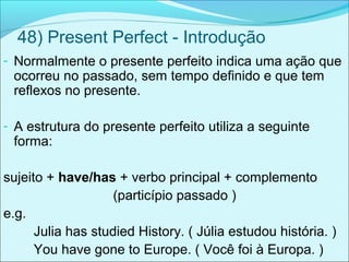 48) Present Perfect - Introdução
- Normalmente o presente perfeito indica uma ação que
ocorreu no passado, sem tempo definido e que tem
reflexos no presente.
- A estrutura do presente perfeito utiliza a seguinte
forma:
sujeito + have/has + verbo principal + complemento
(particípio passado )
e.g.
Julia has studied History. ( Júlia estudou história. )
You have gone to Europe. ( Você foi à Europa. )
 