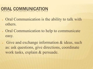ORAL COMMUNICATION
● Oral Communication is the ability to talk with
others.
● Oral Communication to help to communicate
easy.
● Give and exchange information & ideas, such
as: ask questions, give directions, coordinate
work tasks, explain & persuade.
 