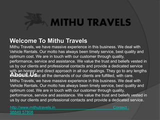 Welcome To Mithu Travels
Mithu Travels, we have massive experience in this business. We deal with
Vehicle Rentals. Our motto has always been timely service, best quality and
optimum cost. We are in touch with our customer through quality,
performance, service and assistance. We value the trust and beliefs vested in
us by our clients and professional contacts and provide a dedicated service
with an honest and direct approach in all our dealings. They go to any lengths
to make sure that all the demands of our clients are fulfilled, with care.About Us
Mithu Travels, we have massive experience in this business. We deal with
Vehicle Rentals. Our motto has always been timely service, best quality and
optimum cost. We are in touch with our customer through quality,
performance, service and assistance. We value the trust and beliefs vested in
us by our clients and professional contacts and provide a dedicated service.
http://www.mithutravels.in Contect :
98849 57808
 