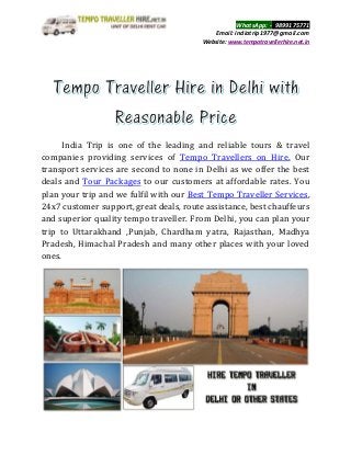 WhatsApp: -_9899175771
Email: indiatrip1977@gmail.com
Website: www.tempotravellerhire.net.in
India Trip is one of the leading and reliable tours & travel
companies providing services of Tempo Travellers on Hire. Our
transport services are second to none in Delhi as we offer the best
deals and Tour Packages to our customers at affordable rates. You
plan your trip and we fulfil with our Best Tempo Traveller Services,
24x7 customer support, great deals, route assistance, best chauffeurs
and superior quality tempo traveller. From Delhi, you can plan your
trip to Uttarakhand ,Punjab, Chardham yatra, Rajasthan, Madhya
Pradesh, Himachal Pradesh and many other places with your loved
ones.
 