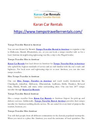Karan Car Rentals
https://www.tempotravellerrentals.com/
Tempo Traveller Rental in Amritsar
You can rent Karan Car Rentals Tempo Traveller Rental in Amritsar to organize a trip
to Dalhousie, Manali, Dharmshala, etc., or you can book a tempo traveller with us for a
local Amritsar & neighboring sightseeing tour like a trip to the Wagah border.
Tempo Traveller Hire in Amritsar
Karan Car Rentals hire local drivers in Amritsar for Tempo Traveller Hire in Amritsar
who uphold the highest standards of service and are well familiar with the city's roads and
highways. For local tours and sightseeing trips in or near Amritsar, you can also rent
tempo travellers.
Hire Tempo Traveller in Amritsar
One can Hire Tempo Traveller in Amritsar and reach nearby destinations like
Chandigarh, Jalandhar, Dalhousie, Dharamshala, Ludhiana, Delhi, Patankot, McLeod
Ganj, Shimla, Manali, and many other surrounding cities. One can hire 24*7 tempo
traveller through Karan Car Rentals.
Tempo Traveller Rental Amritsar
Hire a tempo traveller from Karan Car Rentals at Amritsar Airport for pick-up and
delivery services. Additionally, Tempo Traveller Rental Amritsar provides their tempo
traveller for Amritsar wedding shuttle service. We are suited for every kind of purpose like
tourism, business, etc.
Tempo Traveller Hire Amritsar
You will find people from all different communities in the densely populated metropolis.
When you travel to a place like Amritsar, you need the assistance of local specialists. The
 