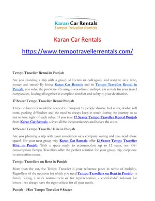 Karan Car Rentals
https://www.tempotravellerrentals.com/
Tempo Traveller Rental in Punjab
Are you planning a trip with a group of friends or colleagues, and want to save time,
money and stress? By hiring Karan Car Rentals and its Tempo Traveller Rental in
Punjab, you solve the problem of having to coordinate multiple car rentals for your travel
companions, leaving all together in complete comfort and safety to your destination.
17 Seater Tempo Traveller Rental Punjab
Three or four cars would be needed to transport 17 people: double fuel costs, double toll
costs, parking difficulties and the need to always keep in touch during the journey so as
not to lose sight of each other. If you take 17 Seater Tempo Traveller Rental Punjab
from Karan Car Rentals, solves all the inconveniences and halves the costs.
12 Seater Tempo Traveller Hire in Punjab
Are you planning a trip with your association or a company outing and you need more
space? For your next group trip, Karan Car Rentals offer 12 Seater Tempo Traveller
Hire in Punjab. With a space ready to accommodate up to 12 seats, our low-
consumption Tempo Travellers offer the perfect solution for your group trip, corporate
or association event.
Tempo Travellers on Rent in Punjab
More than the car, the Tempo Traveller is your reference point in terms of mobility.
Regardless of the occasion for which you need Tempo Travellers on Rent in Punjab - a
family outing, a work commitment or for representation, a comfortable solution for
leisure - we always have the right vehicle for all your needs.
Punjab - Hire Tempo Traveller 9 Seater
 