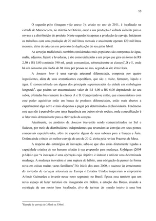 10
O segundo polo (Imagem vide anexo 3), criado no ano de 2011, é localizado na
estrada do Maracacuera, no distrito de Outeiro, onde a sua produção é voltada somente para o
envase e a distribuição do produto. Neste segundo há apenas a produção de cerveja. Iniciaram
os trabalhos com uma produção de 20 mil litros mensais e atualmente operam 120 mil litros
mensais, além de estarem em processo de duplicação do seu pátio fabril.
As cervejas tradicionais, também consideradas mais populares são compostas de água,
malte, adjuntos, lúpulo e leveduras, e são comercializadas a um preço que gira em torno de R$
2,50 a R$ 5,00 contendo 390 ml, sendo consumidas, sobretudoentre as classesC,D e E, onde
há um consumo em média de 60 litros por pessoa ao ano, segundo o site Zero Hora.
A Amazon beer é uma cerveja artesanal diferenciada, composta por quatro
ingredientes, além de seus aromatizantes específicos, que são o malte, fermento, lúpulo e
água. É comercializada em alguns dos principais supermercados da cidade em embalagens
longneck4
, que podem ser encontradasno valor de R$ 4,00 a R$ 6,00 dependendo de seu
sabor, ofertadas basicamente às classes A e B. Compreende-se então, que consumidores com
esse poder aquisitivo estão em busca de produtos diferenciados, estão mais abertos a
experimentar algo novo e mais dispostos a pagar por determinadas exclusividades. Fenômeno
este que não é percebido com tanta frequência em outros níveis sociais, onde a precificação é
o fator mais determinante para a efetivação da compra.
Atualmente, os produtos da Amazon beerestão sendo comercializados no Sul e
Sudeste, por meio de distribuidores independentes que revendem as cervejas em seus pontos
comerciais especializados, além de exportar alguns de seus sabores para a Europa e Ásia.
Detém ainda o título de melhor cerveja do ano de 2012, eleita pela revista Prazeres da Mesa.
A respeito das estratégias de inovação, sabe-se que elas estão diretamente ligadas a
capacidade criativa do ser humano aliadas à sua propensão para mudança. Rodrigues (2004
p.64)diz que “a inovação é uma operação cujo objetivo é instalar e utilizar uma determinada
mudança. A mudança inovadora é uma ruptura do hábito, uma obrigação de pensar de forma
nova em coisas muitas vezes familiares”.No início dos anos 2000, o sucesso do crescimento
do mercado de cervejas artesanais na Europa e Estados Unidos inspiraram o empresário
Arlindo Guimarães a investir nesse novo segmento no Brasil. Época essa também que um
novo espaço de lazer turístico era inaugurado em Belém, a estação das Docas, aliando a
estratégia de um ponto bem localizado, alvo de turistas do mundo inteiro á uma boa
4
Garrafa de cerveja de 355ml ou 330ml.
 
