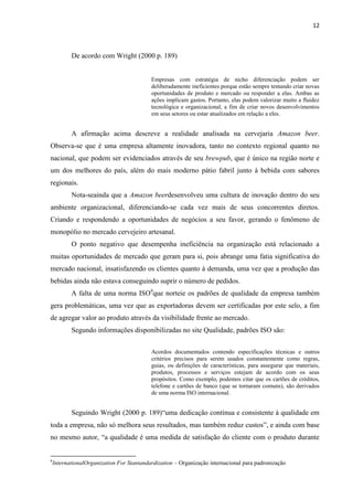 12
De acordo com Wright (2000 p. 189)
Empresas com estratégia de nicho diferenciação podem ser
deliberadamente ineficientes porque estão sempre tentando criar novas
oportunidades de produto e mercado ou responder a elas. Ambas as
ações implicam gastos. Portanto, elas podem valorizar muito a fluidez
tecnológica e organizacional, a fim de criar novos desenvolvimentos
em seus setores ou estar atualizados em relação a eles.
A afirmação acima descreve a realidade analisada na cervejaria Amazon beer.
Observa-se que é uma empresa altamente inovadora, tanto no contexto regional quanto no
nacional, que podem ser evidenciados através de seu brewpub, que é único na região norte e
um dos melhores do país, além do mais moderno pátio fabril junto à bebida com sabores
regionais.
Nota-seainda que a Amazon beerdesenvolveu uma cultura de inovação dentro do seu
ambiente organizacional, diferenciando-se cada vez mais de seus concorrentes diretos.
Criando e respondendo a oportunidades de negócios a seu favor, gerando o fenômeno de
monopólio no mercado cervejeiro artesanal.
O ponto negativo que desempenha ineficiência na organização está relacionado a
muitas oportunidades de mercado que geram para si, pois abrange uma fatia significativa do
mercado nacional, insatisfazendo os clientes quanto à demanda, uma vez que a produção das
bebidas ainda não estava conseguindo suprir o número de pedidos.
A falta de uma norma ISO6
que norteie os padrões de qualidade da empresa também
gera problemáticas, uma vez que as exportadoras devem ser certificadas por este selo, a fim
de agregar valor ao produto através da visibilidade frente ao mercado.
Segundo informações disponibilizadas no site Qualidade, padrões ISO são:
Acordos documentados contendo especificações técnicas e outros
critérios precisos para serem usados constantemente como regras,
guias, ou definições de características, para assegurar que materiais,
produtos, processos e serviços estejam de acordo com os seus
propósitos. Como exemplo, podemos citar que os cartões de créditos,
telefone e cartões de banco (que se tornaram comuns), são derivados
de uma norma ISO internacional.
Seguindo Wright (2000 p. 189)“uma dedicação contínua e consistente à qualidade em
toda a empresa, não só melhora seus resultados, mas também reduz custos”, e ainda com base
no mesmo autor, “a qualidade é uma medida de satisfação do cliente com o produto durante
6
InternationalOrganization For Stantandardization – Organização internacional para padronização
 