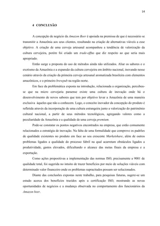 14
4 CONCLUSÃO
A concepção de negócio da Amazon Beer é apoiada na premissa de que é necessário se
transmitir a Amazônia aos seus clientes, resultando na criação de alternativas viáveis a esse
objetivo. A criação de uma cerveja artesanal acompanhou a tendência de valorização da
cultura cervejeira, porém foi criado um trade-offno que diz respeito ao que seria mais
apropriado.
Então surge a proposta do uso de métodos ainda não utilizados. Aliar os sabores e o
exotismo da Amazônia e a expansão da cultura cervejeira em âmbito nacional, inovando nesse
cenário através da criação da primeira cerveja artesanal aromatizada brasileira com elementos
amazônicos, e o primeiro brewpub na região norte.
Em face da problemática exposta na introdução, relacionada a organização, percebeu-
se que na micro cervejaria paraense existe uma cultura de inovação onde há o
desenvolvimento de novos sabores que tem por objetivo levar a Amazônia de uma maneira
exclusiva àqueles que não a conhecem. Logo, o conceito inovador da concepção do produto é
refletida através da incorporação de uma cultura estrangeira junto a valorização do patrimônio
cultural nacional, a partir de seus métodos tecnológicos, agregando valores como a
peculiaridade da Amazônia e a qualidade de uma cerveja premium.
Pode-se constatar os pontos negativos encontrados na empresa, que estão comumente
relacionados a estratégia de inovação. Na falta de uma formalidade que comprove os padrões
de qualidade existentes no produto em face ao seu crescente Marketshare, além de outros
problemas ligados a qualidade do processo fabril na qual acarretam obstáculos ligados a
produtividade, gastos elevados, dificultando o alcance das metas finais da empresa e a
exportação.
Como ações propositivas a implementação das normas ISO, precisamente a 9001 de
qualidade total, foi sugerida no intuito de trazer benefícios por meio de soluções viáveis com
determinado valor financeiro onde os problemas supracitados possam ser solucionados.
Diante das conclusões expostas neste trabalho, para pesquisas futuras, sugere-se um
estudo acerca dos benefícios trazidos após a certificação ISO, mostrando as novas
oportunidades de negócios e a mudança observada no comportamento dos funcionários da
Amazon beer.
 