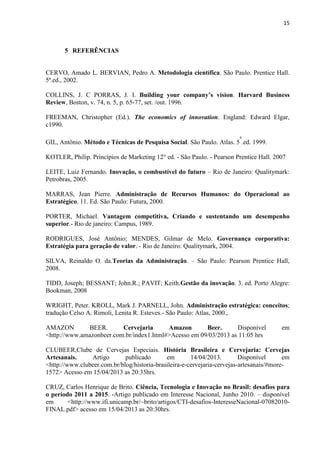 15
5 REFERÊNCIAS
CERVO, Amado L. BERVIAN, Pedro A. Metodologia científica. São Paulo. Prentice Hall.
5ª.ed., 2002.
COLLINS, J. C PORRAS, J. I. Building your company’s vision. Harvard Business
Review, Boston, v. 74, n. 5, p. 65-77, set. /out. 1996.
FREEMAN, Christopher (Ed.). The economics of innovation. England: Edward Elgar,
c1990.
GIL, Antônio. Método e Técnicas de Pesquisa Social. São Paulo. Atlas. 5
a
.ed. 1999.
KOTLER, Philip. Princípios de Marketing 12° ed. - São Paulo. - Pearson Prentice Hall. 2007
LEITE, Luiz Fernando. Inovação, o combustível do futuro – Rio de Janeiro: Qualitymark:
Petrobras, 2005.
MARRAS, Jean Pierre. Administração de Recursos Humanos: do Operacional ao
Estratégico. 11. Ed. São Paulo: Futura, 2000.
PORTER, Michael. Vantagem competitiva, Criando e sustentando um desempenho
superior.- Rio de janeiro: Campus, 1989.
RODRIGUES, José Antônio; MENDES, Gilmar de Melo. Governança corporativa:
Estratégia para geração de valor. - Rio de Janeiro: Qualitymark, 2004.
SILVA, Reinaldo O. da.Teorias da Administração. – São Paulo: Pearson Prentice Hall,
2008.
TIDD, Joseph; BESSANT; John.R.; PAVIT; Keith.Gestão da inovação. 3. ed. Porto Alegre:
Bookman, 2008
WRIGHT, Peter. KROLL, Mark J. PARNELL, John. Administração estratégica: conceitos;
tradução Celso A. Rimoli, Lenita R. Esteves.- São Paulo: Atlas, 2000.,
AMAZON BEER. Cervejaria Amazon Beer. Disponível em
<http://www.amazonbeer.com.br/index1.html#>Acesso em 09/03/2013 as 11:05 hrs
CLUBEER,Clube de Cervejas Especiais. História Brasileira e Cervejaria: Cervejas
Artesanais. Artigo publicado em 14/04/2013. Disponível em
<http://www.clubeer.com.br/blog/historia-brasileira-e-cervejaria-cervejas-artesanais/#more-
1572> Acesso em 15/04/2013 as 20:35hrs.
CRUZ, Carlos Henrique de Brito. Ciência, Tecnologia e Inovação no Brasil: desafios para
o período 2011 a 2015. -Artigo publicado em Interesse Nacional, Junho 2010. – disponível
em <http://www.ifi.unicamp.br/~brito/artigos/CTI-desafios-InteresseNacional-07082010-
FINAL.pdf> acesso em 15/04/2013 as 20:30hrs.
 